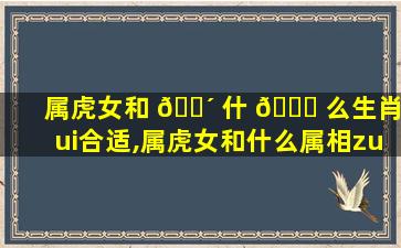 属虎女和 🐴 什 🐈 么生肖zui
合适,属虎女和什么属相zui
配zui
不合适呢